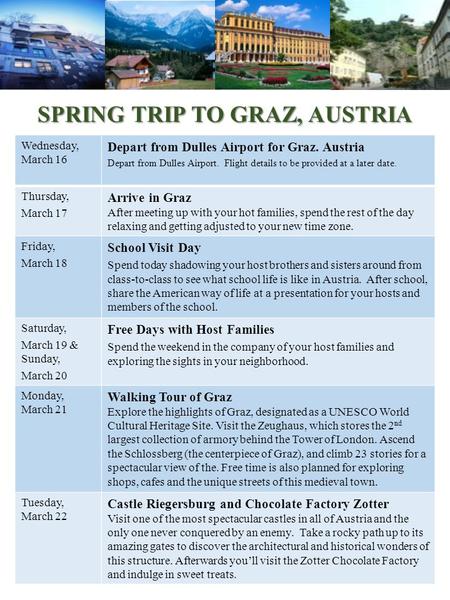 SPRING TRIP TO GRAZ, AUSTRIA Wednesday, March 16 Depart from Dulles Airport for Graz. Austria Depart from Dulles Airport. Flight details to be provided.