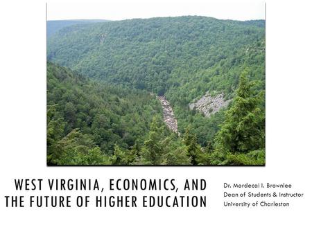 WEST VIRGINIA, ECONOMICS, AND THE FUTURE OF HIGHER EDUCATION Dr. Mordecai I. Brownlee Dean of Students & Instructor University of Charleston.