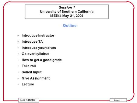 Session 1 University of Southern California ISE544 May 21, 2009 Geza P. Bottlik Page 1 Outline Introduce Instructor Introduce TA Introduce yourselves Go.