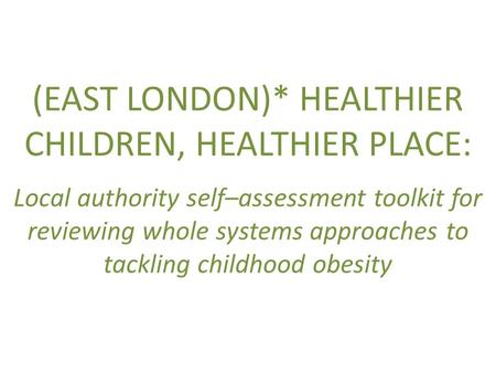 (EAST LONDON)* HEALTHIER CHILDREN, HEALTHIER PLACE: Local authority self–assessment toolkit for reviewing whole systems approaches to tackling childhood.