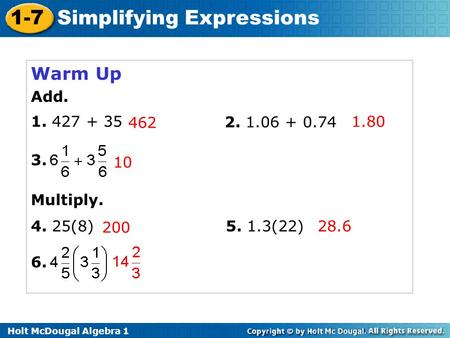 Holt McDougal Algebra 1 1-7 Simplifying Expressions Warm Up Add. 1. 427 + 35 2. 1.06 + 0.74 3. Multiply. 4. 25(8) 6. 5. 1.3(22)28.6 200 10 462 1.80.