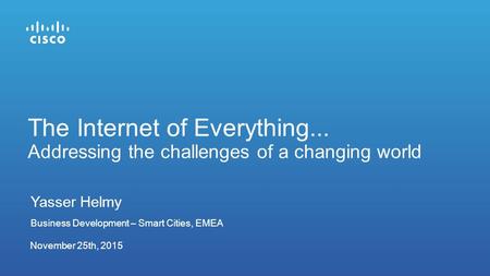 November 25th, 2015 The Internet of Everything... Addressing the challenges of a changing world Yasser Helmy Business Development – Smart Cities, EMEA.