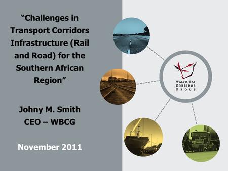 “Challenges in Transport Corridors Infrastructure (Rail and Road) for the Southern African Region” Johny M. Smith CEO – WBCG November 2011.