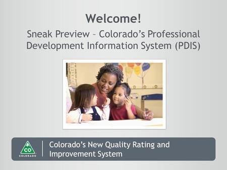 Colorado’s New Quality Rating and Improvement System Welcome! Sneak Preview – Colorado’s Professional Development Information System (PDIS)