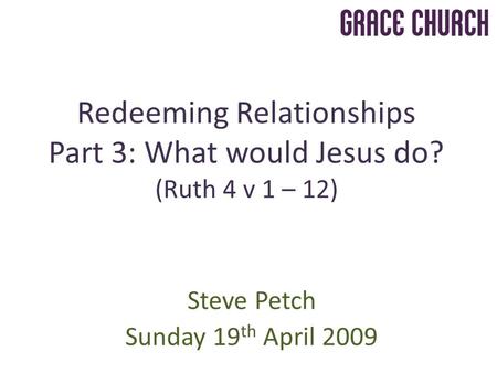Steve Petch Sunday 19 th April 2009 Redeeming Relationships Part 3: What would Jesus do? (Ruth 4 v 1 – 12)