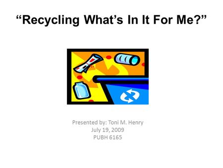 “Recycling What’s In It For Me?” Presented by: Toni M. Henry July 19, 2009 PUBH 6165.