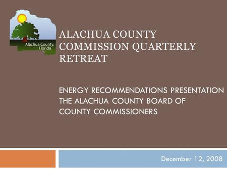ALACHUA COUNTY COMMISSION QUARTERLY RETREAT ENERGY RECOMMENDATIONS PRESENTATION THE ALACHUA COUNTY BOARD OF COUNTY COMMISSIONERS December 12, 2008.
