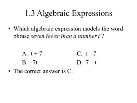 1.3 Algebraic Expressions Which algebraic expression models the word phrase seven fewer than a number t ? A. t + 7C. t – 7 B. -7tD. 7 – t The correct answer.