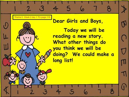 Dear Girls and Boys, Today we will be reading a new story. What other things do you think we will be doing? We could make a long list! Theme 5 Week 2 day.