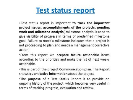 Test status report Test status report is important to track the important project issues, accomplishments of the projects, pending work and milestone analysis(