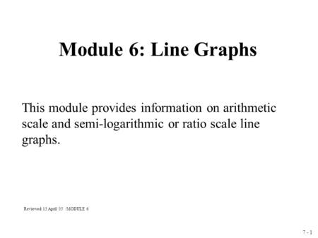 7 - 1 Module 6: Line Graphs This module provides information on arithmetic scale and semi-logarithmic or ratio scale line graphs. Reviewed 15 April 05.