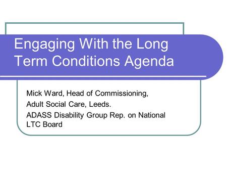 Engaging With the Long Term Conditions Agenda Mick Ward, Head of Commissioning, Adult Social Care, Leeds. ADASS Disability Group Rep. on National LTC Board.