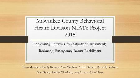 Milwaukee County Behavioral Health Division NIATx Project 2015 Increasing Referrals to Outpatient Treatment; Reducing Emergency Room Recidivism Team Members: