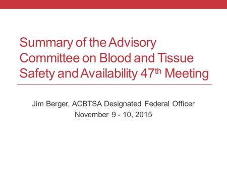 Summary of the Advisory Committee on Blood and Tissue Safety and Availability 47 th Meeting Jim Berger, ACBTSA Designated Federal Officer November 9 -