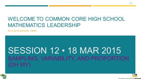 12.1 WELCOME TO COMMON CORE HIGH SCHOOL MATHEMATICS LEADERSHIP 2014-2015 SCHOOL YEAR SESSION 12 18 MAR 2015 SAMPLING, VARIABILITY, AND PROPORTION (OH MY)