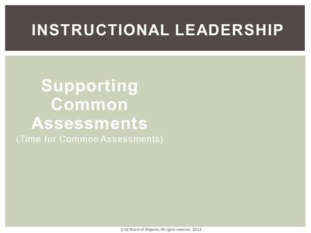 INSTRUCTIONAL LEADERSHIP Supporting Common Assessments (Time for Common Assessments) © AZ Board of Regents, All rights reserved, 2012.