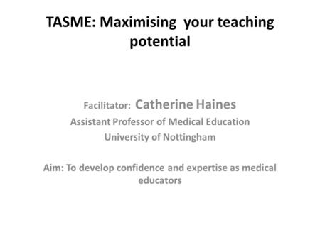 TASME: Maximising your teaching potential Facilitator: Catherine Haines Assistant Professor of Medical Education University of Nottingham Aim: To develop.