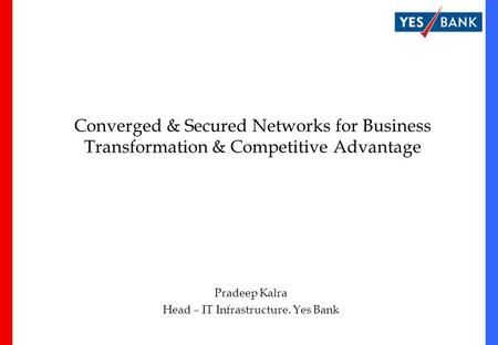 Converged & Secured Networks for Business Transformation & Competitive Advantage Pradeep Kalra Head – IT Infrastructure. Yes Bank.