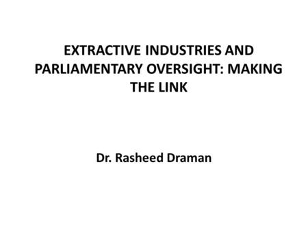 EXTRACTIVE INDUSTRIES AND PARLIAMENTARY OVERSIGHT: MAKING THE LINK Dr. Rasheed Draman.