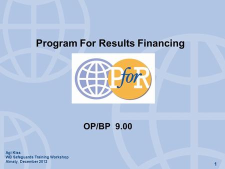 1 Program For Results Financing OP/BP 9.00 Agi Kiss WB Safeguards Training Workshop Almaty, December 2012.