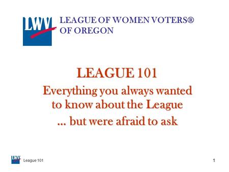 League 101 1 LEAGUE 101 Everything you always wanted to know about the League … but were afraid to ask LEAGUE OF WOMEN VOTERS® OF OREGON.