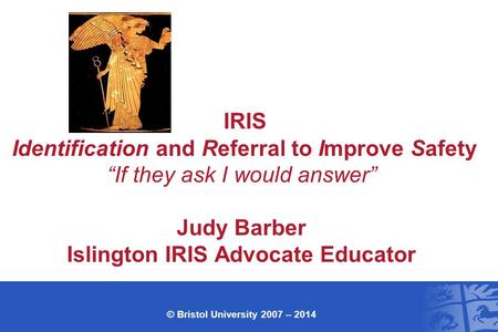 IRIS Identification and Referral to Improve Safety “If they ask I would answer” Judy Barber Islington IRIS Advocate Educator © Bristol University 2007.