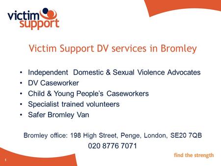 1 Victim Support DV services in Bromley Independent Domestic & Sexual Violence Advocates DV Caseworker Child & Young People’s Caseworkers Specialist trained.