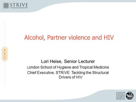 Alcohol, Partner violence and HIV Lori Heise, Senior Lecturer L ondon School of Hygiene and Tropical Medicine Chief Executive, STRIVE: Tackling the Structural.