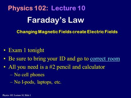 Physics 102: Lecture 10, Slide 1 Faraday’s Law Physics 102: Lecture 10 Changing Magnetic Fields create Electric Fields Exam 1 tonight Be sure to bring.