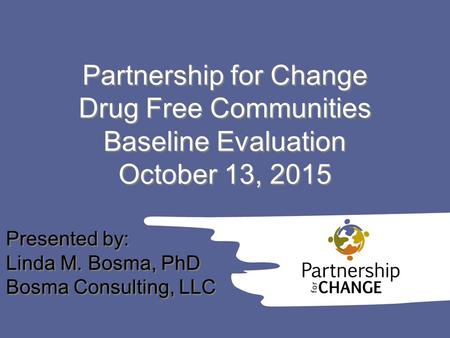 Partnership for Change Drug Free Communities Baseline Evaluation October 13, 2015 Presented by: Linda M. Bosma, PhD Bosma Consulting, LLC Presented by: