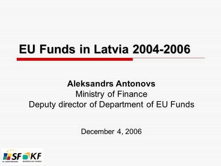 EU Funds in Latvia 2004-2006 Aleksandrs Antonovs Ministry of Finance Deputy director of Department of EU Funds December 4, 2006.