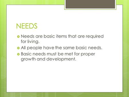 NEEDS  Needs are basic items that are required for living.  All people have the same basic needs.  Basic needs must be met for proper growth and development.