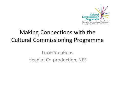 Making Connections with the Cultural Commissioning Programme Lucie Stephens Head of Co-production, NEF.