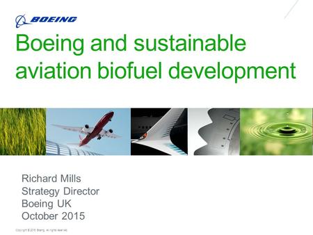 Copyright © 2015 Boeing. All rights reserved. Boeing and sustainable aviation biofuel development Richard Mills Strategy Director Boeing UK October 2015.