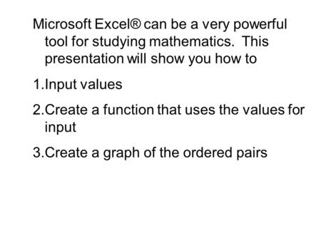 Microsoft Excel® can be a very powerful tool for studying mathematics. This presentation will show you how to 1.Input values 2.Create a function that uses.