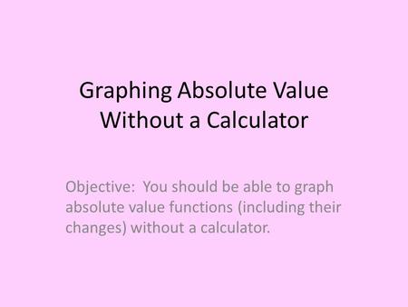 Graphing Absolute Value Without a Calculator Objective: You should be able to graph absolute value functions (including their changes) without a calculator.
