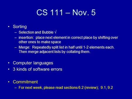 CS 111 – Nov. 5 Sorting –Selection and Bubble √ –insertion: place next element in correct place by shifting over other ones to make space –Merge: Repeatedly.