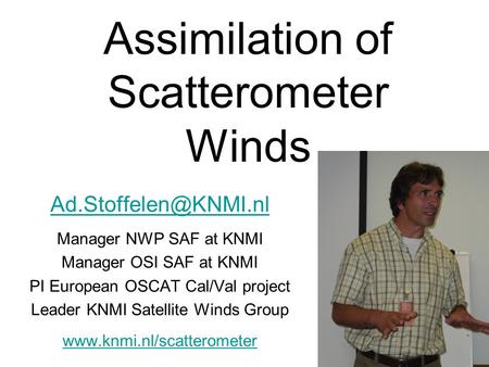 Assimilation of Scatterometer Winds Manager NWP SAF at KNMI Manager OSI SAF at KNMI PI European OSCAT Cal/Val project Leader KNMI.