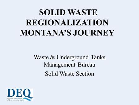 SOLID WASTE REGIONALIZATION MONTANA’S JOURNEY Waste & Underground Tanks Management Bureau Solid Waste Section.
