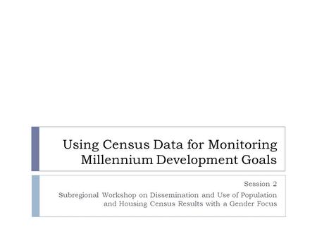 Using Census Data for Monitoring Millennium Development Goals Session 2 Subregional Workshop on Dissemination and Use of Population and Housing Census.