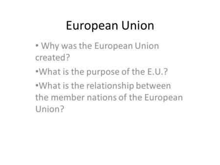 European Union Why was the European Union created? What is the purpose of the E.U.? What is the relationship between the member nations of the European.