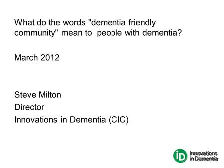 What do the words dementia friendly community mean to people with dementia? March 2012 Steve Milton Director Innovations in Dementia (CIC)