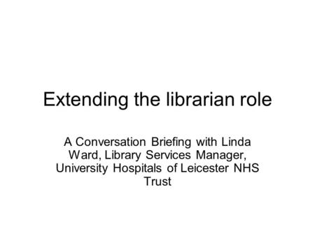 Extending the librarian role A Conversation Briefing with Linda Ward, Library Services Manager, University Hospitals of Leicester NHS Trust.