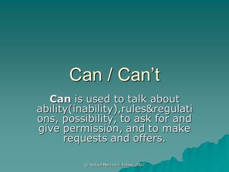 © Rafael Moreno Esteban 2007 Can / Can’t Can is used to talk about ability(inability),rules&regulati ons, possibility, to ask for and give permission,