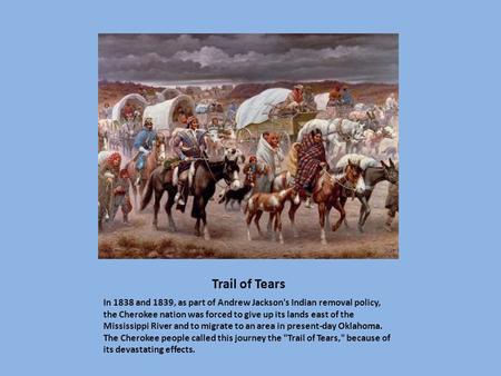Trail of Tears In 1838 and 1839, as part of Andrew Jackson's Indian removal policy, the Cherokee nation was forced to give up its lands east of the Mississippi.