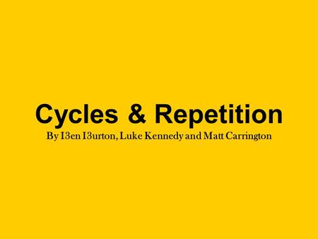 Cycles & Repetition By I3en I3urton, Luke Kennedy and Matt Carrington.