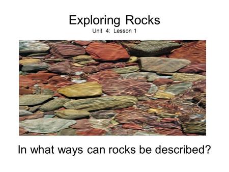 Exploring Rocks Unit 4: Lesson 1 In what ways can rocks be described?