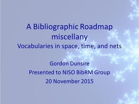 A Bibliographic Roadmap miscellany Vocabularies in space, time, and nets Gordon Dunsire Presented to NISO BibRM Group 20 November 2015.