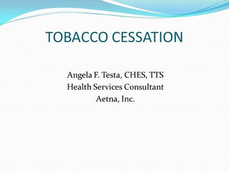 TOBACCO CESSATION Angela F. Testa, CHES, TTS Health Services Consultant Aetna, Inc.