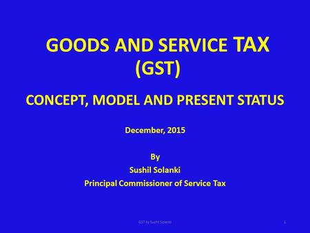 GOODS AND SERVICE TAX (GST) CONCEPT, MODEL AND PRESENT STATUS December, 2015 By Sushil Solanki Principal Commissioner of Service Tax GST by Sushil Solanki1.